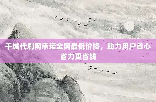 千城代刷网承诺全网最低价格，助力用户省心省力更省钱