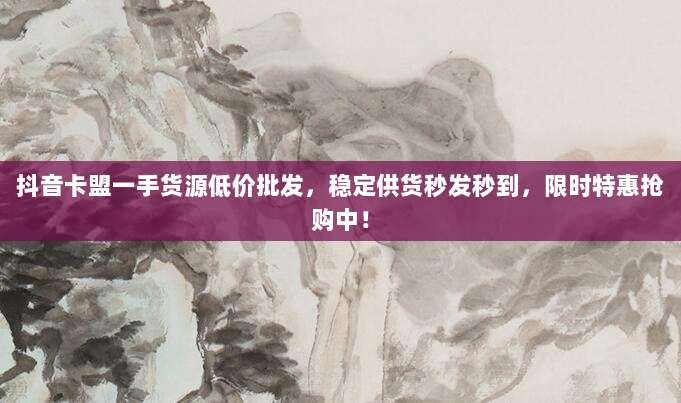 抖音卡盟一手货源低价批发，稳定供货秒发秒到，限时特惠抢购中！