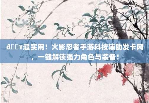 🔥超实用！火影忍者手游科技辅助发卡网，一键解锁强力角色与装备！