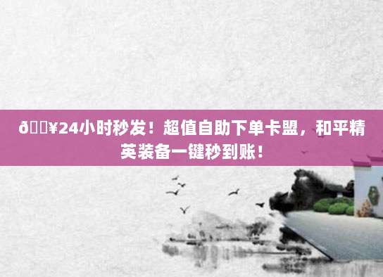 🔥24小时秒发！超值自助下单卡盟，和平精英装备一键秒到账！