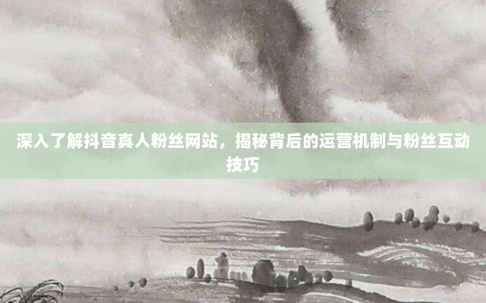 深入了解抖音真人粉丝网站，揭秘背后的运营机制与粉丝互动技巧