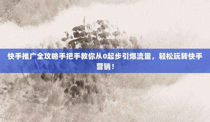 快手推广全攻略手把手教你从0起步引爆流量，轻松玩转快手营销！