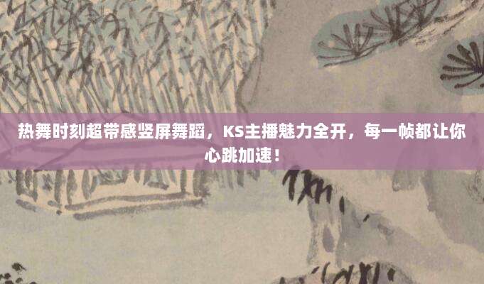 热舞时刻超带感竖屏舞蹈，KS主播魅力全开，每一帧都让你心跳加速！