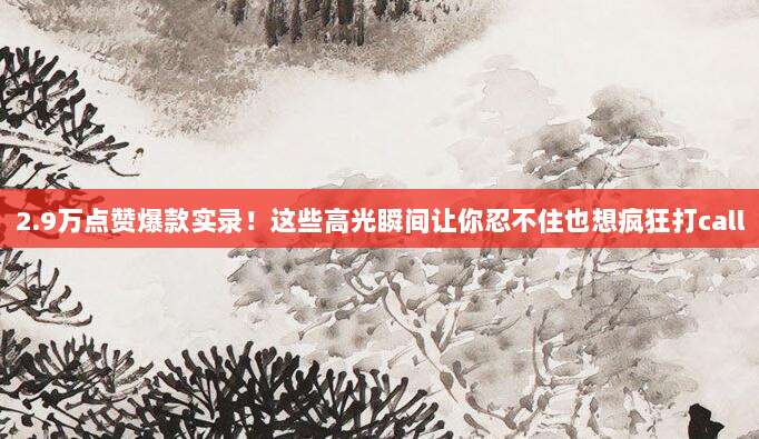 2.9万点赞爆款实录！这些高光瞬间让你忍不住也想疯狂打call