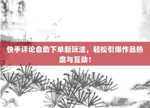 快手评论自助下单新玩法，轻松引爆作品热度与互动！