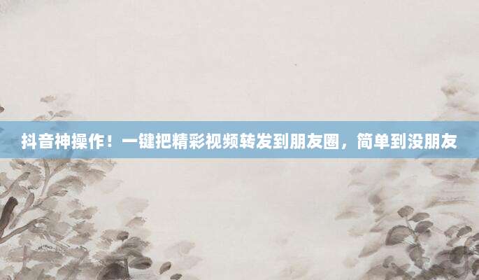 抖音神操作！一键把精彩视频转发到朋友圈，简单到没朋友