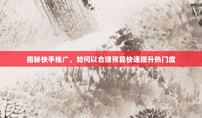 揭秘快手推广，如何以合理预算快速提升热门度