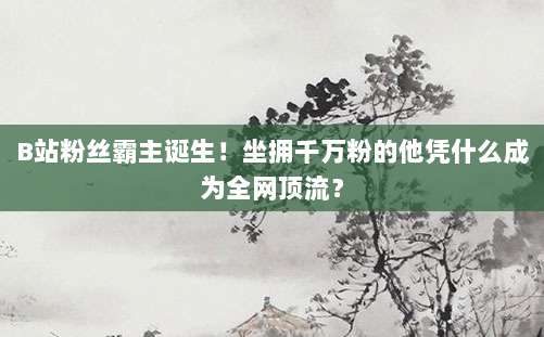 B站粉丝霸主诞生！坐拥千万粉的他凭什么成为全网顶流？