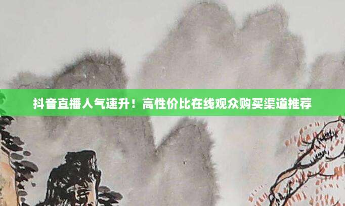 抖音直播人气速升！高性价比在线观众购买渠道推荐