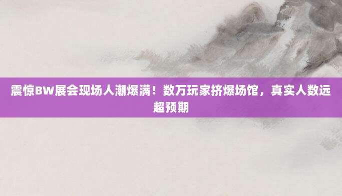 震惊BW展会现场人潮爆满！数万玩家挤爆场馆，真实人数远超预期
