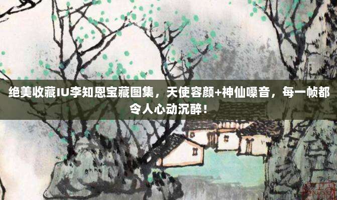 绝美收藏IU李知恩宝藏图集,天使容颜+神仙嗓音,每一帧都令人心动沉醉!