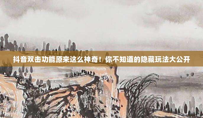抖音双击功能原来这么神奇！你不知道的隐藏玩法大公开