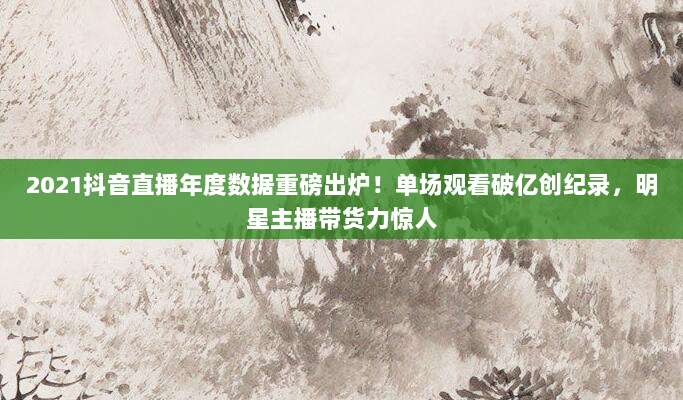 2021抖音直播年度数据重磅出炉！单场观看破亿创纪录，明星主播带货力惊人
