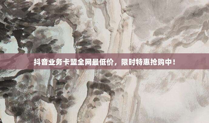 抖音业务卡盟全网最低价，限时特惠抢购中！