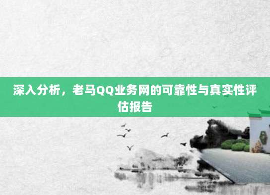 深入分析,老马QQ业务网的可靠性与真实性评估报告