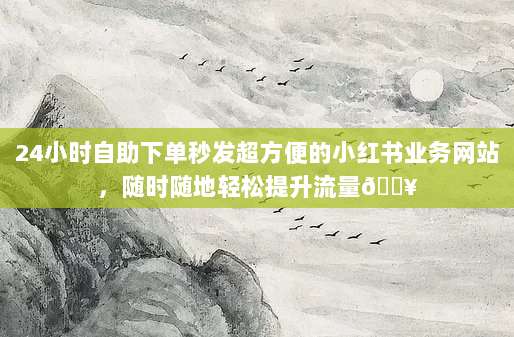 24小时自助下单秒发超方便的小红书业务网站，随时随地轻松提升流量🔥