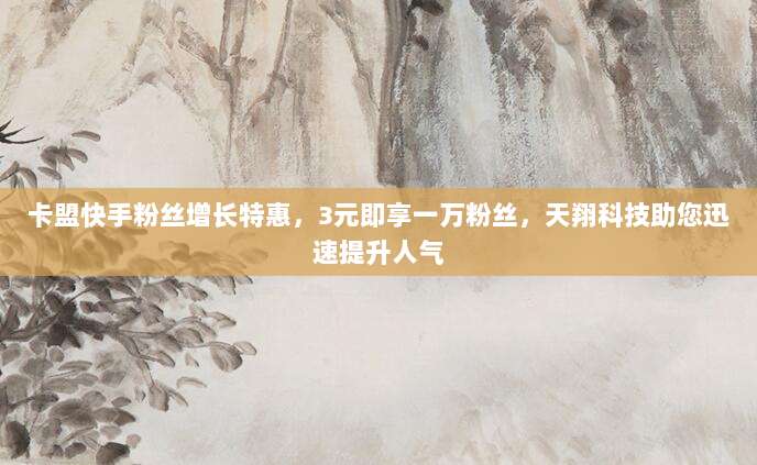 卡盟快手粉丝增长特惠,3元即享一万粉丝,天翔科技助您迅速提升人气