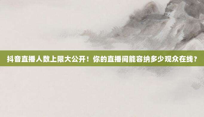 抖音直播人数上限大公开!你的直播间能容纳多少观众在线?