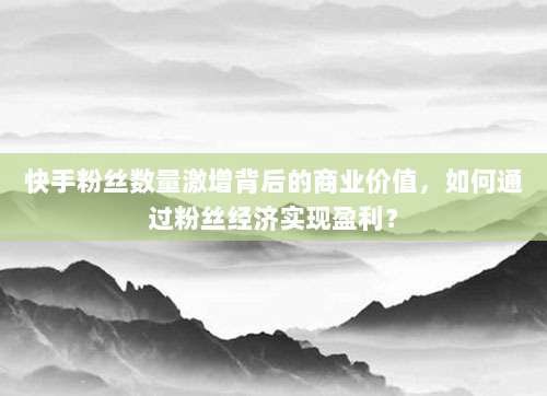 快手粉丝数量激增背后的商业价值，如何通过粉丝经济实现盈利？