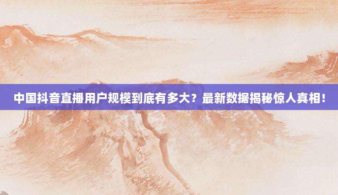 中国抖音直播用户规模到底有多大？最新数据揭秘惊人真相！