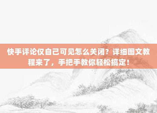 快手评论仅自己可见怎么关闭？详细图文教程来了，手把手教你轻松搞定！