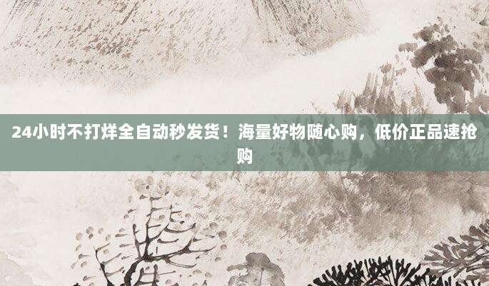 24小时不打烊全自动秒发货！海量好物随心购，低价正品速抢购