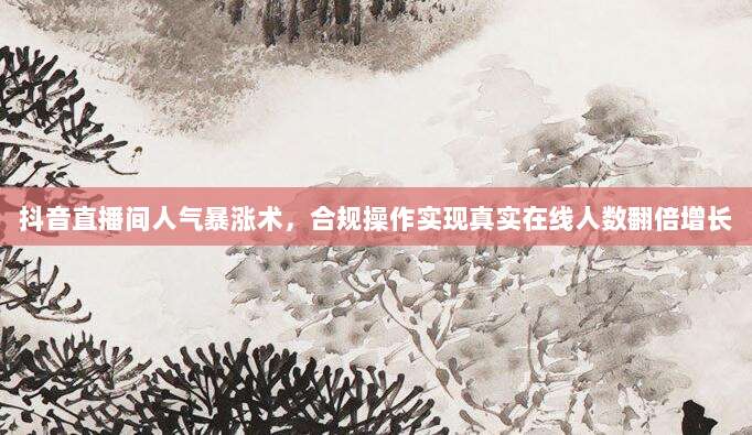 抖音直播间人气暴涨术，合规操作实现真实在线人数翻倍增长
