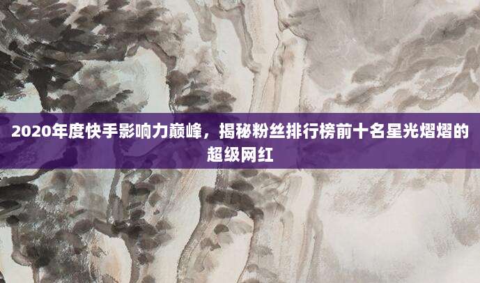 2020年度快手影响力巅峰，揭秘粉丝排行榜前十名星光熠熠的超级网红