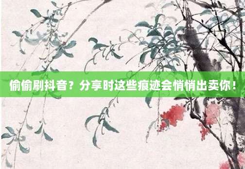 偷偷刷抖音？分享时这些痕迹会悄悄出卖你！