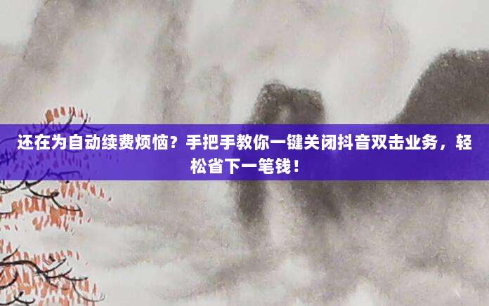 还在为自动续费烦恼？手把手教你一键关闭抖音双击业务，轻松省下一笔钱！