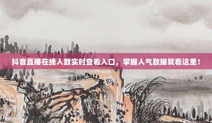抖音直播在线人数实时查看入口，掌握人气数据就看这里！